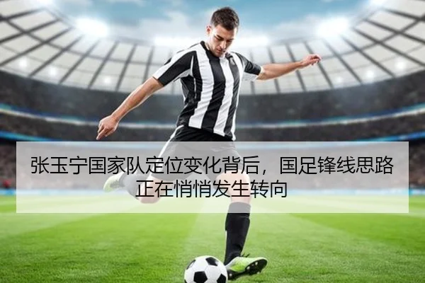 张玉宁国家队定位变化背后，国足锋线思路正在悄悄发生转向